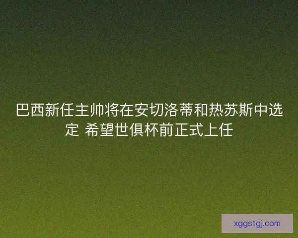 巴西新任主帅将在安切洛蒂和热苏斯中选定 希望世俱杯前正式上任