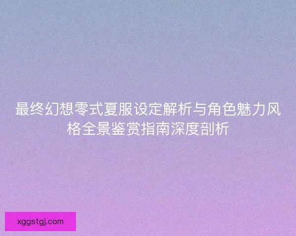 最终幻想零式夏服设定解析与角色魅力风格全景鉴赏指南深度剖析 最终幻想零式夏服设定解析与角色魅力风格全景鉴赏指南深度剖析