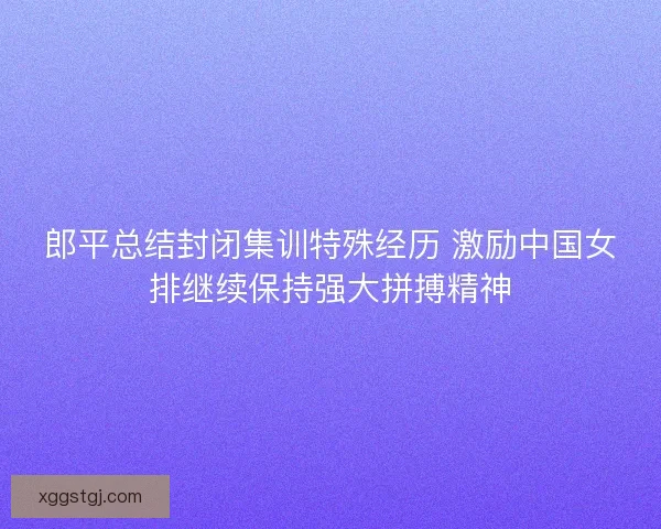 郎平总结封闭集训特殊经历 激励中国女排继续保持强大拼搏精神 郎平总结封闭集训特殊经历 激励中国女排继续保持强大拼搏精神