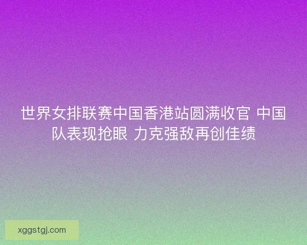 世界女排联赛中国香港站圆满收官 中国队表现抢眼 力克强敌再创佳绩 世界女排联赛中国香港站圆满收官 中国队表现抢眼 力克强敌再创佳绩