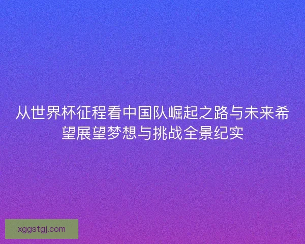 从世界杯征程看中国队崛起之路与未来希望展望梦想与挑战全景纪实 从世界杯征程看中国队崛起之路与未来希望展望梦想与挑战全景纪实