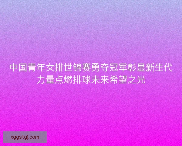 中国青年女排世锦赛勇夺冠军彰显新生代力量点燃排球未来希望之光 中国青年女排世锦赛勇夺冠军彰显新生代力量点燃排球未来希望之光