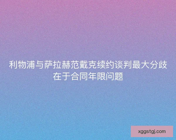 利物浦与萨拉赫范戴克续约谈判最大分歧在于合同年限问题