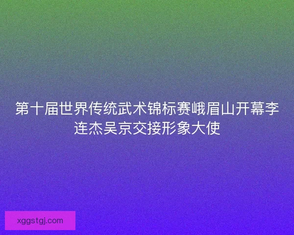 第十届世界传统武术锦标赛峨眉山开幕李连杰吴京交接形象大使 第十届世界传统武术锦标赛峨眉山开幕李连杰吴京交接形象大使